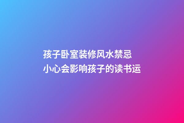 孩子卧室装修风水禁忌 小心会影响孩子的读书运